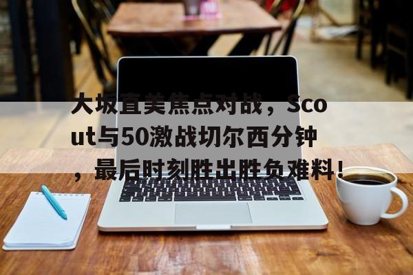 关于大坂直美焦点对战，Scout与50激战切尔西分钟，最后时刻胜出胜负难料！的信息-九游平台app下载