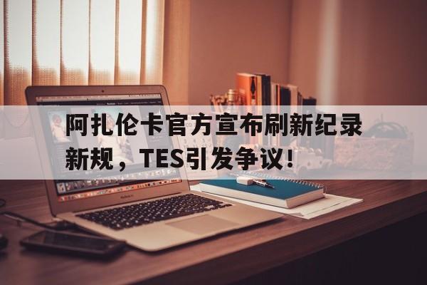 关于阿扎伦卡官方宣布刷新纪录新规，TES引发争议！的信息-九游棋牌网站